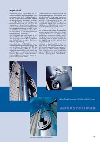 15MSD-System – doppelwandige System-Abgasanlage
ABGASLÖSUNGEN – UMWELTGERECHT UND ÄSTHETISCH
ABGASTECHNIK
Abgastechnik
Die Entwicklung der Abgastechnik wird be-
stimmt von neuen, energiesparenden Wär-
meerzeugern, die durch vielfältige Program-
me für Efﬁzienz und erneuerbare Energien
der Bundesregierung konsequent gefördert
werden. Der Einsatz von energiesparenden
Wärmeerzeugern macht eine Anpassung der
Abgasanlage an die verringerten Abgastem-
peraturen und -mengen notwendig. Denn die
sorgfältige Abstimmung der gesamten Anlage
an den Wärmeerzeuger ist eine entscheiden-
de Voraussetzung für den störungsfreien und
energieefﬁzienten Heizbetrieb.
Eine kondensatsichere Abgasführung ist be-
stimmend für die Anwendung. Denn Säure-
und Kondensat-belastete Abgase erfordern
neue Werkstoffe und verringerte Querschnit-
te für die Abgasführung.
Unsere Materialien wie Edelstahl und Kunst-
stoffe sind auf den modernen Heizbetrieb mit
unterschiedlichen Brennstoffen wie Öl, Gas
oder Festbrennstoffen und für Über- wie Un-
terdruckbetrieb abgestimmt. Sie erfüllen alle
Anforderungen – europäische Normen und
nationale Regelungen – für den kondensie-
renden Abgasbetrieb, aber auch die für Ab-
gastemperaturen bis zu 600° C.
Auch Gewerbe und Industrie erkennen den
kostensparenden Einsatz der modernen Heiz-
technik. Westaﬂex bietet dazu umfassende
Beratungs- und Planungsleistungen an und
setzt die Kundenanforderungen um. Da-
bei wird auch der ästhetische Anspruch an
Abgasanlagen erfüllt: Das doppelwandige
MSD-System in Edelstahloptik kann innen
oder außen dekorativ eingesetzt werden.
Für den modernen Wohnungs-, Industrie-
und Verwaltungsbau bieten Edelstahl-Abga-
sanlagen zahlreiche architektonische Gestal-
tungsmöglichkeiten bei der Abgasführung.
Hochwertige, korrosionsbeständige Materi-
alien garantieren die lange Lebensdauer der
Abgasanlage, und die glatten Innenﬂächen
der Abgasführung schaffen optimale Strö-
mungsverhältnisse.
Besonders montagefreundlich ist die inno-
vative Steck- und Verbindungstechnik der
Rohrelemente ausgebildet: Innenliegende Si-
cherungsbänder erfüllen höchste architekto-
nische Ansprüche. Erleichternd für die Mon-
tage ist ein patentierter Längenausgleich zur
variablen Anpassung an die Einbausituation.
 