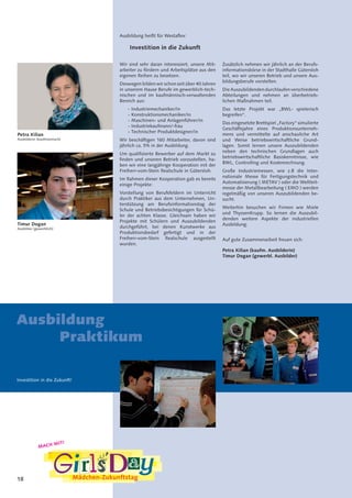 18
Petra Kilian
Ausbilderin (kaufmännisch)
Timur Dogan
Ausbilder (gewerblich)
Ausbildung heißt für Westaflex:
Investition in die Zukunft
Wir sind sehr daran interessiert, unsere Mit-
arbeiter zu fördern und Arbeitsplätze aus den
eigenen Reihen zu besetzen.
Deswegen bilden wir schon seit über 40 Jahren
in unserem Hause Berufe im gewerblich-tech-
nischen und im kaufmännisch-verwaltenden
Bereich aus:
- Industriemechaniker/in
- Konstruktionsmechaniker/in
- Maschinen- und Anlagenführer/in
- Industriekaufmann/-frau
- Technischer Produktdesigner/in
Wir beschäftigen 160 Mitarbeiter, davon sind
jährlich ca. 5% in der Ausbildung.
Um qualifizierte Bewerber auf dem Markt zu
finden und unseren Betrieb vorzustellen, ha-
ben wir eine langjährige Kooperation mit der
Freiherr-vom-Stein Realschule in Gütersloh.
Im Rahmen dieser Kooperation gab es bereits
einige Projekte:
Vorstellung von Berufsfeldern im Unterricht
durch Praktiker aus dem Unternehmen, Un-
terstützung am Berufsinformationstag der
Schule und Betriebsbesichtigungen für Schü-
ler der achten Klasse. Gleichsam haben wir
Projekte mit Schülern und Auszubildenden
durchgeführt, bei denen Kunstwerke aus
Produktionsbedarf gefertigt und in der
Freiherr-vom-Stein Realschule ausgestellt
wurden.
Zusätzlich nehmen wir jährlich an der Berufs-
informationsbörse in der Stadthalle Gütersloh
teil, wo wir unseren Betrieb und unsere Aus-
bildungsberufe vorstellen.
DieAuszubildendendurchlaufenverschiedene
Abteilungen und nehmen an überbetrieb-
lichen Maßnahmen teil.
Das letzte Projekt war „BWL- spielerisch
begreifen“.
Das eingesetzte Brettspiel „Factory“ simulierte
Geschäftsjahre eines Produktionsunterneh-
mens und vermittelte auf anschauliche Art
und Weise betriebswirtschaftliche Grund-
lagen. Somit lernen unsere Auszubildenden
neben den technischen Grundlagen auch
betriebswirtschaftliche Basiskenntnisse, wie
BWL, Controlling und Kostenrechnung.
Große Industriemessen, wie z.B die Inter-
nationale Messe für Fertigungstechnik und
Automatisierung ( METAV ) oder die Weltleit-
messe der Metallbearbeitung ( EMO ) werden
regelmäßig von unseren Auszubildenden be-
sucht.
Weiterhin besuchen wir Firmen wie Miele
und ThyssenKrupp. So lernen die Auszubil-
denden weitere Aspekte der industriellen
Ausbildung.
Auf gute Zusammenarbeit freuen sich:
Petra Kilian (kaufm. Ausbilderin)
Timur Dogan (gewerbl. Ausbilder)
MACH MIT!
Ausbildung
Praktikum
Investition in die Zukunft!
 