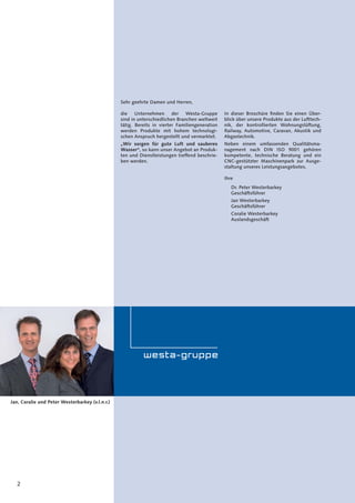 2
Sehr geehrte Damen und Herren,
die Unternehmen der Westa-Gruppe
sind in unterschiedlichen Branchen weltweit
tätig. Bereits in vierter Familiengeneration
werden Produkte mit hohem technologi-
schen Anspruch hergestellt und vermarktet.
„Wir sorgen für gute Luft und sauberes
Wasser“, so kann unser Angebot an Produk-
ten und Dienstleistungen treffend beschrie-
ben werden.
In dieser Broschüre ﬁnden Sie einen Über-
blick über unsere Produkte aus der Lufttech-
nik, der kontrollierten Wohnungslüftung,
Railway, Automotive, Caravan, Akustik und
Abgastechnik.
Neben einem umfassenden Qualitätsma-
nagement nach DIN ISO 9001 gehören
kompetente, technische Beratung und ein
CNC-gestützter Maschinenpark zur Ausge-
staltung unseres Leistungsangebotes.
Ihre
Dr. Peter Westerbarkey
Geschäftsführer
Jan Westerbarkey
Geschäftsführer
Coralie Westerbarkey
Auslandsgeschäft
Jan, Coralie und Peter Westerbarkey (v.l.n.r.)
 