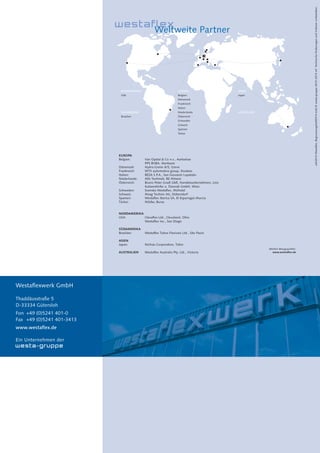 20
NORDAMERIKA
USA
SÜDAMERIKA
Brasilien
JapanBelgien
Dänemark
Frankreich
Italien
Niederlande
Österreich
Schweden
Schweiz
Spanien
Türkei
EUROPA ASIEN
AUSTRALIEN
EUROPA
Belgien: Van Opstal & Co n.v., Aartselaar
PPS BVBA, Merksem
Dänemark: Hydra-Grene A/S, Greve
Frankreich: WTX automotive group, Roubaix
Italien: BEZA S.P.A., San Giovanni Lupatato
Niederlande: Alfa Techniek, BE Almere
Österreich: Bruno Peter Gradl GbR, Handelsunternehmen, Linz
Kutzendörfer u. Dworak GmbH, Wien
Schweden: Svenska Westaflex, Mölndal
Schweiz: Maag Technic AG, Dübendorf
Spanien: Westaflex Iberica SA, El Esparragal-Murcia
Türkei: Nilüfer, Bursa
NORDAMERIKA
USA: Clevaflex Ltd., Cleveland, Ohio
Westaflex Inc., San Diego
SÜDAMERIKA
Brasilien: Westaﬂex Tubos Flexiveis Ltd., São Paulo
ASIEN
Japan: Nichias Corporation, Tokio
AUSTRALIEN Westaﬂex Australia Pty. Ltd., Victoria
Weitere Bezugsquellen:
www.westaflex.de
Weltweite Partner
Westaflexwerk GmbH
Thaddäusstraße 5
D-33334 Gütersloh
Fon +49 (0)5241 401-0
Fax +49 (0)5241 401-3413
www.westaflex.de
Ein Unternehmen der
wfx2014Westaflex_Begruessungsheft2014.indd©westa-gruppe28.01.2014mfTechnischeÄnderungenundIrrtümervorbehalten.
 