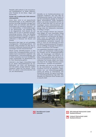 3
Westaﬂexwerk GmbH
Gütersloh
ERO Edelstahl-Rohrtechnik GmbH
Dambeck/Altmark
Carbonit Filtertechnik GmbH
Dambeck/Altmark
Westaﬂex zählt weltweit zu den Innovations-
und Qualitätsführern im Markt lufttechni-
scher Produkte für die Klima-, Abgas- und
Haustechnik.
Frische Luft in wohltuender Stille bedeutet
Lebensqualität.
Immer dann, wenn es um anspruchsvolle
Herausforderungen in der Lufttechnik geht,
kommen bevorzugt Westaﬂex-Lösungen zum
Einsatz. Denn sie verbinden stets bewährte
Technologien mit innovativen Systemen – sei
es im Automobilbau, in Schienenfahrzeugen,
in der Wohnraumbe- und entlüftung oder
in der Abgastechnik. Doch überall, wo Luft
strömt, kann es auch zu störender Geräusch-
entwicklung kommen. Daher hat Westaﬂex
konsequent akustische Lösungen in lufttech-
nische Anwendungen integriert – Akustik und
Lufttechnik in Harmonie mit Mensch und
Umwelt.
Besonderen Wert legen wir auf nachhaltige,
umweltgerechte Herstellungsverfahren und
Produkte. Diese vertreiben wir über den au-
torisierten Großhandel (Haustechnik) oder im
zweistuﬁgen Vertrieb (Industrietechnik).
Aktuell werden Westaﬂex-Systeme in zehn
Ländern über Tochtergesellschaften und in 22
Ländern durch Lizenznehmer angeboten. Die
mittelständische Unternehmensgruppe wird
in dritter Generation durch die Geschäftsfüh-
renden Gesellschafter Jan Westerbarkey und
Dr. Peter Westerbarkey geführt.
Gütersloh in der Region Ostwestfalen-Lippe
ist ein idealer Wirtschaftsstandort für uns.
Weltmarken wie Miele und Bertelsmann,
und viele andere, weniger bekannte „hidden
champions“ haben hier ihre Heimat – oft ge-
führt von aktiven Unternehmerfamilien wie
uns, den Westerbarkeys.
Westaﬂex ist ein Familienunternehmen mit
prägenden Traditionen, aber stets offen für
zukunftsweisende Impulse. Unser Handeln ist
seit drei Generationen geprägt von Nachhal-
tigkeit: Wirtschaftlicher Erfolg, ökologische
Balance und soziale Kompetenz sind für uns
nicht nur Wert-volle Ziele, sie sind auch die
Grundlagen unseres Unternehmertums. Wir
stellen uns der unternehmerischen Herausfor-
derung, diese drei Zielbereiche miteinander
in Einklag zu bringen.
Mit allen wichtigen Partnern des Unterneh-
mens pﬂegen wir einen dauerhaften Dialog
– mit Mitarbeitern, Kunden, Lieferanten, mit
den Institutionen und Menschen der Region.
Dabei nutzen wir zeitgemäße multimediale
Kommunikationskanäle ebenso wie das ver-
trauensbildende, persönliche Gespräch. Wir
hören zu. Denn wir sind überzeugt vom Sinn
des offenen Gedankenaustauschs, hier gewin-
nen wir vielfältige Anregungen für kundenori-
entierte Innovationen und Lösungen.
Gut ausgebildete Mitarbeiter sorgen mit neu-
en Ideen und fortlaufenden Verbesserungen
der Produkte und der Herstellungsverfahren
dafür, die Erwartungen und Wünsche der
Kunden und der Märkte noch besser zu er-
füllen. Präzise gestaltete, über viele Jahre ver-
trauensvoll gewachsene Prozesse mit unseren
Lieferanten und Kunden bilden eine belast-
bare Basis für das stetige Wachstum unseres
Unternehmens – qualitativ wie quantitativ.
Bei Westaﬂex sind nicht nur die Mitarbeiter
für das Unternehmen da, sondern das Un-
ternehmen auch für die Mitarbeiter. Zielge-
richtete Aus- und Weiterbildungsangebote
mehren das Wissen im Unternehmen, den
Rohstoff der Zukunft. Die eigene Forschungs-
und Entwicklungsabteilung sorgt dafür, dass
Westaﬂex die Ansprüche seiner Kunden auch
in Zukunft erfüllt.
 