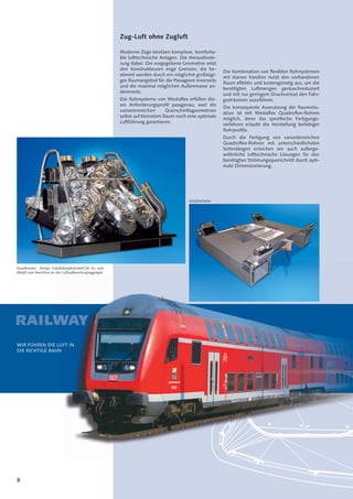 8
RAILW
Zug-Luft ohne Zugluft
Moderne Züge besitzen komplexe, komforta-
ble lufttechnische Anlagen. Die Herausforde-
rung dabei: Die vorgegebene Geometrie setzt
den Konstrukteuren enge Grenzen, die be-
stimmt werden durch ein möglichst großzügi-
ges Raumangebot für die Passagiere einerseits
und die maximal möglichen Außenmasse an-
dererseits.
Die Rohrsysteme von Westaﬂex erfüllen die-
ses Anforderungsproﬁl passgenau, weil die
variantenreichen Querschnittsgeometrien
selbst auf kleinstem Raum noch eine optimale
Luftführung garantieren.
Die Kombination von ﬂexiblen Rohrsystemen
mit starren Kanälen nutzt den vorhandenen
Raum effektiv und kostengünstig aus, um die
benötigten Luftmengen geräuschreduziert
und mit nur geringem Druckverlust den Fahr-
gasträumen zuzuführen.
Die konsequente Ausnutzung der Raumsitu-
ation ist mit Westaﬂex Quadroﬂex-Rohren
möglich, denn das speziﬁsche Fertigungs-
verfahren erlaubt die Herstellung beliebiger
Rohrproﬁle.
Durch die Fertigung von variantenreichen
Quadroﬂex-Rohren mit unterschiedlichsten
Seitenlängen erreichen wir auch außerge-
wöhnliche lufttechnische Lösungen für den
benötigten Strömungsquerschnitt durch opti-
male Dimensionierung.
Kanalknoten - Kompl. Schalldämpfereinheit für Zu- und
Abluft zum Anschluss an das Luftaufbereitungsaggregat.
Zuluftverteiler
WIR FÜHREN DIE LUFT IN
DIE RICHTIGE BAHN
WAYYYYYYYYYYYYY
LUFT IN
N
 