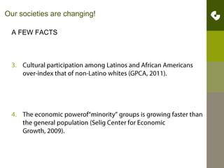 Our societies are changing!A FEW FACTSCultural participation among Latinos and African Americans over-index that of non-Latino whites (GPCA, 2011).The economic powerof“minority” groups is growing faster than the general population (Selig Center for Economic Growth, 2009).ffffffffffffffffffff