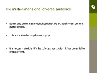 The multi-dimensional diverse audienceEthnic and cultural self-identification plays a crucial role in cultural participation……but it is not the only factor at play. It is necessary to identify the sub-segments with higher potential for engagement. 