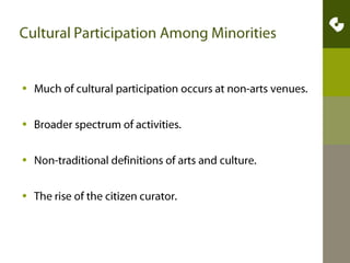 Cultural Participation Among MinoritiesMuch of cultural participation occurs at non-arts venues. Broader spectrum of activities.Non-traditional definitions of arts and culture. The rise of the citizen curator.