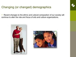 Changing (or changed) demographics  Recent changes to the ethnic and cultural composition of our society will continue to alter the role and focus of arts and culture organizations. 8