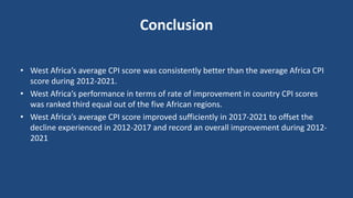 Conclusion
• West Africa’s average CPI score was consistently better than the average Africa CPI
score during 2012-2021.
• West Africa’s performance in terms of rate of improvement in country CPI scores
was ranked third equal out of the five African regions.
• West Africa’s average CPI score improved sufficiently in 2017-2021 to offset the
decline experienced in 2012-2017 and record an overall improvement during 2012-
2021
 