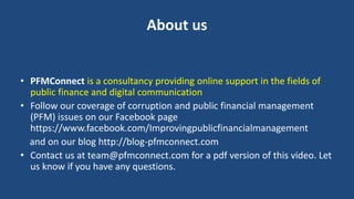 About us
• PFMConnect is a consultancy providing online support in the fields of
public finance and digital communication
• Follow our coverage of corruption and public financial management
(PFM) issues on our Facebook page
https://www.facebook.com/Improvingpublicfinancialmanagement
and on our blog http://blog-pfmconnect.com
• Contact us at team@pfmconnect.com for a pdf version of this video. Let
us know if you have any questions.
 