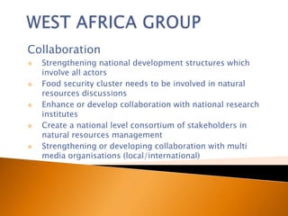 Collaboration
   Strengthening national development structures which
    involve all actors
   Food security cluster needs to be involved in natural
    resources discussions
   Enhance or develop collaboration with national research
    institutes
   Create a national level consortium of stakeholders in
    natural resources management
   Strengthening or developing collaboration with multi
    media organisations (local/international)
 