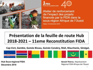Hub Sous-régional FIDA
Décembre 2018
1
Cap-Vert, Gambie, Guinée Bissau, Guinée Conakry, Mali, Mauritanie, Sénégal,
Benoit Thierry : Représentant
Régional FIDA Afrique de l’Ouest
Présentation de la feuille de route Hub
2018-2021 – 11eme Reconstitution FIDA
 