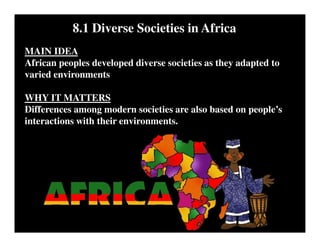8.1 Diverse Societies in Africa
MAIN IDEA
African peoples developed diverse societies as they adapted to
varied environments
WHY IT MATTERS
Differences among modern societies are also based on people’s
interactions with their environments.
 