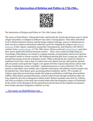 The Intersection of Religion and Politics in 17th-19th...
The Intersection of Religion and Politics in 17th–19th Century Africa
The stories of Dona Beatriz, Uthman dan Fodio, and Guimba the Tyrant present three cases in which
religion and politics overlapped in different ways and to varying degrees. These three individuals
lived in distinct historical contexts and had unique religious trainings, sources of spiritual power,
track records as religious and political authorities, goals for reshaping the religious and political
landscape of their regions, reputations among their contemporaries, and obstacles with which to
contend. Some common themes of 17th–19th century African social and political history span these
three stories despite their distinct historical contexts ... Show more content on Helpwriting.net ...
Accordingly, Dona Beatriz was trained as a nganga marinda, an intermediary between the spiritual
and temporal worlds in African societies. She displayed spiritual gifts from a young age, which was
unsurprising among aristocrats in Kimpasi society. While realizing that she could not conform to
traditional social roles, such as that of a subservient wife, Beatriz actively cultivated her spiritual
gifts for greater social good and "waged a war against all forms of greed and jealousy and its most
obvious manifestation, misuse of kindoki," supernatural powers or curses (Thornton 110). Her
attacks on individuals, most notably some Capuchin missionaries, preceded her martial entrance into
the political fray. Dona Beatriz grew up among political instability, and by 1703 a number of
religious signs had convinced many people that religious purification would bring about political
stability. Dona Beatriz preached that peace could be achieved only through unification under one
king, guided by devotion to Kongolese Catholic belief. Beatriz's mandate came from St. Anthony,
who took up residence in her body and revealed truths about the Kongolese origins of Christianity.
In the context of the ideological divide and political tensions between the Capuchin missionaries
from Europe and native Kongolese Catholics over the
... Get more on HelpWriting.net ...
 