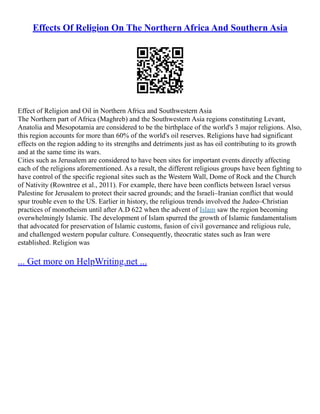 Effects Of Religion On The Northern Africa And Southern Asia
Effect of Religion and Oil in Northern Africa and Southwestern Asia
The Northern part of Africa (Maghreb) and the Southwestern Asia regions constituting Levant,
Anatolia and Mesopotamia are considered to be the birthplace of the world's 3 major religions. Also,
this region accounts for more than 60% of the world's oil reserves. Religions have had significant
effects on the region adding to its strengths and detriments just as has oil contributing to its growth
and at the same time its wars.
Cities such as Jerusalem are considered to have been sites for important events directly affecting
each of the religions aforementioned. As a result, the different religious groups have been fighting to
have control of the specific regional sites such as the Western Wall, Dome of Rock and the Church
of Nativity (Rowntree et al., 2011). For example, there have been conflicts between Israel versus
Palestine for Jerusalem to protect their sacred grounds; and the Israeli–Iranian conflict that would
spur trouble even to the US. Earlier in history, the religious trends involved the Judeo–Christian
practices of monotheism until after A.D 622 when the advent of Islam saw the region becoming
overwhelmingly Islamic. The development of Islam spurred the growth of Islamic fundamentalism
that advocated for preservation of Islamic customs, fusion of civil governance and religious rule,
and challenged western popular culture. Consequently, theocratic states such as Iran were
established. Religion was
... Get more on HelpWriting.net ...
 