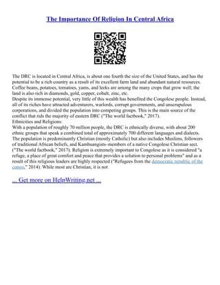 The Importance Of Religion In Central Africa
The DRC is located in Central Africa, is about one fourth the size of the United States, and has the
potential to be a rich country as a result of its excellent farm land and abundant natural resources.
Coffee beans, potatoes, tomatoes, yams, and leeks are among the many crops that grow well; the
land is also rich in diamonds, gold, copper, cobalt, zinc, etc.
Despite its immense potential, very little of this wealth has benefited the Congolese people. Instead,
all of its riches have attracted adventurers, warlords, corrupt governments, and unscrupulous
corporations, and divided the population into competing groups. This is the main source of the
conflict that rids the majority of eastern DRC ("The world factbook," 2017).
Ethnicities and Religions:
With a population of roughly 70 million people, the DRC is ethnically diverse, with about 200
ethnic groups that speak a combined total of approximately 700 different languages and dialects.
The population is predominantly Christian (mostly Catholic) but also includes Muslims, followers
of traditional African beliefs, and Kambuangists–members of a native Congolese Christian sect.
("The world factbook," 2017). Religion is extremely important to Congolese as it is considered "a
refuge, a place of great comfort and peace that provides a solution to personal problems" and as a
result of this religious leaders are highly respected ("Refugees from the democratic republic of the
congo," 2014). While most are Christian, it is not
... Get more on HelpWriting.net ...
 