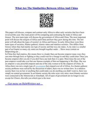 What Are The Similarities Between Africa And China
This paper will discuss, compare and contrast early Africa to other early societies that have been
reviewed this year. One main point will be comparing and contrasting the trade of Africa and
Greece. The next main topic will discuss the government of Africa and China. The most important
point will discuss the religion of Africa and China and how they grew during this time. The last
point will talk about the types of society's in Africa and Greece. In early Africa there were three
main types of societies, Hunter gatherer, Islamic states and stateless societies. This differs from
Greece where they had mainly one type of society and that was city states. A city state is a smaller
part of an Empire so many city states are brought together under ... Show more content on
Helpwriting.net ...
In China they had empires, this means there is a leader than can become emperor many ways they
can enter through force or fighting or they could wait for a lineage to and they could enter. Once you
became emperor after you die if you don't have any kids then it is open. Most times the son of the
past emperor would take over but one famous example of that not happening is Wu Zhao. She was
an emperor a very powerful emperor and one of the only women to be the emperor of China. In
Africa there was not a single type of government that reigned over all of Africa. In a hunter gatherer
society problems were solved by the discussion of elders, there was no written laws. In a stateless
society there was no law or anything that could make you do anything you didn't want to, there was
simply no central government. In an Islamic society the rules were very strict, most Islamic societies
were connected to the Almoravids or Almohads. All of types of government are no longer in use
except for China's, this tells you which type is the most
... Get more on HelpWriting.net ...
 