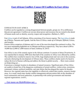East African Conflict: Causes Of Conflicts In East Africa
CONFLICTS IN EAST AFRICA
Conflicts can be regarded as a strong disagreement between people, groups etc. Or as differences
that prevent agreement. Conflicts are not just about power and resources but are rooted in the denial
of human needs such as identity, security, respect and recognition. (Barbara A, 2007).
East Africa is part of sub Saharan, Africa consisting of two known regions. The East Africa is made
up of Kenya, Tanzania and Uganda. And the Horn of Africa, made up of Ethiopia, Djibouti, Eritrea,
and Somalia.
Eastern Africa comprises of plateaus and it is one of the most developed the continent in africa. The
two most outstanding highlands are in Ethiopia and Kenya respectively. They have about 6,500 to
10,000 feet (2,000 to 3,000 meters) of land. (Anthony D, 2015)
East Africa is one of the easterly region in the African continent. It consists of about 20 territories. It
was reported that in January 2000 more than half of the countries in Africa were affected by conflict.
The conflicts have resulted in massive loss of life, huge displacement and vast costs to the economy,
seriously obstructing the development of African states. These conflicts clearly need to be faced to
reduce the level of human suffering and address the threat to global security. ... Show more content
on Helpwriting.net ...
It possesses a strategic location in abundance of natural resources. Significant parts of East Africa
are unable to break free of the dangerous combination of armed conflicts, violent crime, extremism,
communal violence, political instability, and state failure that has plagued the region for decades.
However, few regional states have the capability to effectively control their remote, extensive border
areas. As a result, much trans–border conflict management and prevention falls on the shoulders of
local communities and local authorities, in partnership with central governments and interstate
regional organizations. (wolf L,
... Get more on HelpWriting.net ...
 