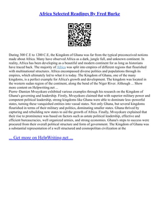 Africa Selected Readings By Fred Burke
During 300 C.E to 1200 C.E, the Kingdom of Ghana was far from the typical preconceived notions
made about Africa. Many have observed Africa as a dark, jungle full, and unknown continent. In
reality, Africa has been developing as a beautiful and modern continent for as long as historians
have traced back. The majority of Africa was split into empires of different regions that flourished
with multinational structures. Africa encompassed diverse polities and populations through its
empires, which ultimately led to what it is today. The Kingdom of Ghana, one of the many
kingdoms, is a perfect example for Africa's growth and development. The kingdom was located in
the western sudan region of the continent, along the bend of the Niger River. Although ... Show
more content on Helpwriting.net ...
Pierre–Damien Mvuyekure exhibited various examples through his research on the Kingdom of
Ghana's governing and leadership. Firstly, Mvuyekure claimed that with superior military power and
competent political leadership, strong kingdoms like Ghana were able to dominate less–powerful
states, turning these vanquished entities into vassal states. Not only Ghana, but several kingdoms
flourished in terms of their military and politics, dominating smaller states. Ghana thrived by
capturing and rebuilding new states to aid the growth of Africa. Finally, Mvuyekure explained that
their rise to prominence was based on factors such as astute political leadership, effective and
efficient bureaucracies, well organized armies, and strong economies. Ghana's steps to success were
procured from their overall political structure and form of government. The Kingdom of Ghana was
a substantial representation of a well structured and cosmopolitan civilization at the
... Get more on HelpWriting.net ...
 