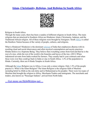 Islam, Christianity, Religion, And Religion In South Africa
Religion in South Africa
Through the many years, there has been a surplus of different religions in South Africa. The main
religions that are practiced in Southern Africa are Hinduism, Islam, Christianity, Judaism, and the
Traditional African religion. All of these religions were brought by foreigners. South Africa is called
the Rainbow Nation because of the variety of people, cultures, and religions.
What is Hinduism? Hinduism is the dominant religion of India that emphasizes dharma with its
resulting ritual and social observances and often mystical contemplation and ascetic practices.
Hindus believe in a Supreme Being. They believe that everything comes from God and that he is the
root of a tree, while the rest of the world is the branches and leaves of the tree. (2011) When
indentured servants from India worked for farmers. They usually had 4–year contracts and when
those were over they could go back to India or stay in South Africa. 1.2% of the population is
Hindu. Currently, there are 6 Hindu Temples in South Africa.
Although the Islam Religion was in Africa, it was only a minor religion. Only 1.5% of the people
practice it. What is the Islam Religion? The Islam Religion is the religious faith of Muslims
including belief in Allah as the sole deity and in Muhammad as his prophet. There were two types of
Muslims that brought the religion to Africa. Merchants/Traders and immigrants. The merchants and
traders, also known as "Passenger Indians", arrived from North India
... Get more on HelpWriting.net ...
 