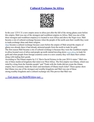 Cultural Exchange In Africa
In the year 1235 C.E a new empire arose in africa just after the fall of the strong ghana years before
this empire, Mali was one of the strongest and wealthiest empires in Africa. Mali was one of the
three strongest and wealthiest empires,it is located in west Africa and above the Niger river. Mali
became a site of cultural exchange because when the people of the north seen their wealth they went
to trade,exchange ideas and share religion.
Mali became a cultural exchange because years before the empire of Mali arised the empire of
ghana was already there it had already attracted people from the north to trade for gold.
The first reason Mali became a site of cultural exchange is because they were the wealthiest empire
in africa located west of africa and people up north started traveling down west africa to trade for
gold and when people from foreign countries come to a new country they will share their culture
along with trading their goods.
According to The Ghana empire by U.C Davis Social Science in the year 2014 it states " Mali was
one of three medieval kingdoms that ruled over West Africa. The first empire was Ghana, which was
ruled by a king from the Soninke people" and "Trade with the Arabs did not create the Ghana
empire, but it certainly made the rulers and merchants of Ghana much richer".These quotes show
that Ghana was one of the strongest and wealthy kingdoms and Mali was one of those
strong,wealthy kingdoms and a cultural exchange site.This proves that Mali was
... Get more on HelpWriting.net ...
 