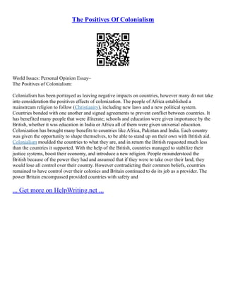 The Positives Of Colonialism
World Issues: Personal Opinion Essay–
The Positives of Colonialism:
Colonialism has been portrayed as leaving negative impacts on countries, however many do not take
into consideration the positives effects of colonization. The people of Africa established a
mainstream religion to follow (Christianity), including new laws and a new political system.
Countries bonded with one another and signed agreements to prevent conflict between countries. It
has benefited many people that were illiterate; schools and education were given importance by the
British, whether it was education in India or Africa all of them were given universal education.
Colonization has brought many benefits to countries like Africa, Pakistan and India. Each country
was given the opportunity to shape themselves, to be able to stand up on their own with British aid.
Colonialism moulded the countries to what they are, and in return the British requested much less
than the countries it supported. With the help of the British, countries managed to stabilize their
justice systems, boost their economy, and introduce a new religion. People misunderstood the
British because of the power they had and assumed that if they were to take over their land, they
would lose all control over their country. However contradicting their common beliefs, countries
remained to have control over their colonies and Britain continued to do its job as a provider. The
power Britain encompassed provided countries with safety and
... Get more on HelpWriting.net ...
 