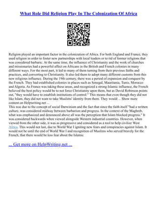 What Role Did Religion Play In The Colonization Of Africa
Religion played an important factor in the colonization of Africa. For both England and France, they
used religion in order to foster new partnerships with local leaders or to rid of former religions that
was considered barbaric. At the same time, the influence of Christianity and the work of churches
and missionaries had a powerful affect on Africans in the British and French colonies in many
different ways. For the most part, it led to many of them turning from their previous faiths and
practices, and converting to Christianity. It also led them to adopt many different customs from this
new religious influence. During the 19th century, there was a period of expansion and conquest by
the French. They had established colonies in places such as Senegal, Mauritania, Tunis, Morocco
and Algeria. As France was taking these areas, and recognized a strong Islamic influence, the French
believed the best policy would be to not force Christianity upon them, but as David Robinson points
out, "they would have to establish institutions of control." This means that even though they did not
like Islam, they did not want to take Muslims' identity from them. They would ... Show more
content on Helpwriting.net ...
This was due to the concept of social Darwinism and the fact that since the faith itself "had a written
culture, was considered midway between barbarism and progress. In the context of the Maghreb,
what was emphasized and denounced above all was the perception that Islam blocked progress." It
was considered backwards when viewed alongside Western industrial countries. However, when
viewed from the other side, it was as progressive and considered as a tool to help civilize West
Africa. This would not last, due to World War I igniting new fears and conspiracies against Islam. It
would not be until the end of World War I and recognition of Muslims who served bravely for the
French, that there would be less fear about the Islamic
... Get more on HelpWriting.net ...
 
