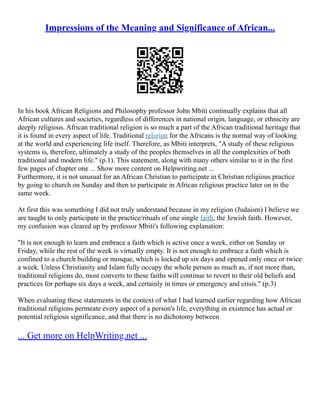 Impressions of the Meaning and Significance of African...
In his book African Religions and Philosophy professor John Mbiti continually explains that all
African cultures and societies, regardless of differences in national origin, language, or ethnicity are
deeply religious. African traditional religion is so much a part of the African traditional heritage that
it is found in every aspect of life. Traditional religion for the Africans is the normal way of looking
at the world and experiencing life itself. Therefore, as Mbiti interprets, "A study of these religious
systems is, therefore, ultimately a study of the peoples themselves in all the complexities of both
traditional and modern life." (p.1). This statement, along with many others similar to it in the first
few pages of chapter one ... Show more content on Helpwriting.net ...
Furthermore, it is not unusual for an African Christian to participate in Christian religious practice
by going to church on Sunday and then to participate in African religious practice later on in the
same week.
At first this was something I did not truly understand because in my religion (Judaism) I believe we
are taught to only participate in the practice/rituals of one single faith, the Jewish faith. However,
my confusion was cleared up by professor Mbiti's following explanation:
"It is not enough to learn and embrace a faith which is active once a week, either on Sunday or
Friday, while the rest of the week is virtually empty. It is not enough to embrace a faith which is
confined to a church building or mosque, which is locked up six days and opened only once or twice
a week. Unless Christianity and Islam fully occupy the whole person as much as, if not more than,
traditional religions do, most converts to these faiths will continue to revert to their old beliefs and
practices for perhaps six days a week, and certainly in times or emergency and crisis." (p.3)
When evaluating these statements in the context of what I had learned earlier regarding how African
traditional religions permeate every aspect of a person's life, everything in existence has actual or
potential religious significance, and that there is no dichotomy between
... Get more on HelpWriting.net ...
 