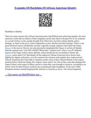 Examples Of Hardships Of African American Identity
Hardships in Identity
There are many reasons why African Americans have had difficult time achieving equality; the most
notorious events that are factors of their inequality can be trace back to the past five or six centuries.
As a result of these events, people brought from Africa have lost their culture identity and/or
heritage; as Alain Locke gives a brief explanation on how did they lost their heritage "There is one
great historical reason; incidentally one that, tragically enough, explains much about the Negro.
Slavery is the answer. Slavery not only physically transplanted the Negro, it cut him off sharply
from his cultural roots "(ALAIN LOCKE) When their "cultural roots" where "cut off" different
aspects of the Negro culture where affected, which include but are not limited to family life,
religion, music and/or Art. But despite all the endeavors African Americans have always been
fighting for dignity and justice, over the centuries the situation with equality have improved and
African Americans have been able to maintain certain sense of their cultural identity in the aspects
mention before which are family life, religion, music and/or Art. One of the events that damaged the
Negro Culture in the aspect of Music and art is when they were brought to America. According to an
article wrote for black history month by the constitutional right foundation "In the mid–1500s,
European mariners started bringing black Africans to America as slaves. This forced migration
... Get more on HelpWriting.net ...
 