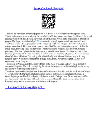 Essay On Black Religion
The dark tint represents the large population of Africans in Africa before the Europeans came.
"Some estimate that without slavery the population of Africa would have been double the 25m it had
reached by 1850"(BBC). Before Europeans invaded Africa, Africa had a population of 25 million
people. The large population helped Africa maintain strong kingdoms such as Axum and Mali.
The black color of the Supra represents the variety of traditional religions that different African
groups worshipped. The color black can represent all different religions since the mix of all colors
make black, therefore black can represent a mixture of many religions that different Africans
practiced. "The first opinion is that there are several African Religions. The reason given is that
these religions are tribal / clan based and therefore there are as many religions as there are tribes /
clans" (African Mission). The variety of traditional religions allowed Africans to practice any
religion freely. When missionaries from Europe came, many Africans accepted ... Show more
content on Helpwriting.net ...
The system of African kingdoms allowed them to be more organized and have more control in
across the kingdom. The order brought by the hierarchal system strengthened kingdoms by having
less disputes and being more unified.
The clean, clear hood represents how little conflict there was in Africa and the unification of Africa.
"They also shared other cultural characteristics such as matrilineal social organization and a
cosmology expressed in their religious beliefs and practices"(Captivity). Africa was once unified
and had a syncretism between different cultures across Africa. The bond shared within each
kingdom made Africa stronger and invulnerable to European
... Get more on HelpWriting.net ...
 