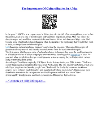 The Importance Of Culturalization In Africa
In the year 1235 C.E a new empire arose in Africa just after the fall of the strong Ghana years before
this empire, Mali was one of the strongest and wealthiest empires in Africa. Mali was one of the
three strongest and wealthiest empires,it is located in west Africa and above the Niger river. Mali
became a site of cultural exchange because when the people of the north seen their wealth they went
to trade,exchange ideas and share religion.
Mali became a cultural exchange because years before the empire of Mali arised the empire of
ghana was already there it had already attracted people from the north to trade for gold.
The first reason Mali became a site of cultural exchange is because they were the wealthiest empire
in africa located west of africa and people up north started traveling down west africa to trade for
gold and when people from foreign countries come to a new country they will share their culture
along with trading their goods.
According to The Ghana empire by U.C Davis Social Science in the year 2014 it states " Mali was
one of three medieval kingdoms that ruled over West Africa. The first empire was Ghana, which was
ruled by a king from the Soninke people" and "Trade with the Arabs did not create the Ghana
empire, but it certainly made the rulers and merchants of Ghana much richer".These quotes show
that Ghana was one of the strongest and wealthy kingdoms and Mali was one of those
strong,wealthy kingdoms and a cultural exchange site.This proves that Mali was
... Get more on HelpWriting.net ...
 