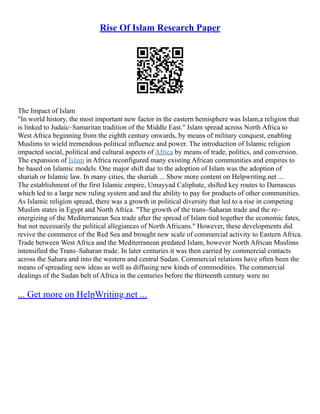 Rise Of Islam Research Paper
The Impact of Islam
"In world history, the most important new factor in the eastern hemisphere was Islam,a religion that
is linked to Judaic–Samaritan tradition of the Middle East." Islam spread across North Africa to
West Africa beginning from the eighth century onwards, by means of military conquest, enabling
Muslims to wield tremendous political influence and power. The introduction of Islamic religion
impacted social, political and cultural aspects of Africa by means of trade, politics, and conversion.
The expansion of Islam in Africa reconfigured many existing African communities and empires to
be based on Islamic models. One major shift due to the adoption of Islam was the adoption of
shariah or Islamic law. In many cities, the shariah ... Show more content on Helpwriting.net ...
The establishment of the first Islamic empire, Umayyad Caliphate, shifted key routes to Damascus
which led to a large new ruling system and and the ability to pay for products of other communities.
As Islamic religion spread, there was a growth in political diversity that led to a rise in competing
Muslim states in Egypt and North Africa. "The growth of the trans–Saharan trade and the re–
energizing of the Mediterranean Sea trade after the spread of Islam tied together the economic fates,
but not necessarily the political allegiances of North Africans." However, these developments did
revive the commerce of the Red Sea and brought new scale of commercial activity to Eastern Africa.
Trade between West Africa and the Mediterranean predated Islam, however North African Muslims
intensified the Trans–Saharan trade. In later centuries it was then carried by commercial contacts
across the Sahara and into the western and central Sudan. Commercial relations have often been the
means of spreading new ideas as well as diffusing new kinds of commodities. The commercial
dealings of the Sudan belt of Africa in the centuries before the thirteenth century were no
... Get more on HelpWriting.net ...
 