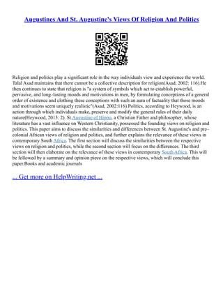 Augustines And St. Augustine's Views Of Religion And Politics
Religion and politics play a significant role in the way individuals view and experience the world.
Talal Asad maintains that there cannot be a collective description for religion(Asad, 2002: 116).He
then continues to state that religion is "a system of symbols which act to establish powerful,
pervasive, and long–lasting moods and motivations in men, by formulating conceptions of a general
order of existence and clothing these conceptions with such an aura of factuality that those moods
and motivations seem uniquely realistic"(Asad, 2002:116).Politics, according to Heywood, is an
action through which individuals make, preserve and modify the general rules of their daily
nature(Heywood, 2013: 2). St.Augustine of Hippo, a Christian Father and philosopher, whose
literature has a vast influence on Western Christianity, possessed the founding views on religion and
politics. This paper aims to discuss the similarities and differences between St. Augustine's and pre–
colonial African views of religion and politics, and further explains the relevance of these views in
contemporary South Africa. The first section will discuss the similarities between the respective
views on religion and politics, while the second section will focus on the differences. The third
section will then elaborate on the relevance of these views in contemporary South Africa. This will
be followed by a summary and opinion piece on the respective views, which will conclude this
paper.Books and academic journals
... Get more on HelpWriting.net ...
 