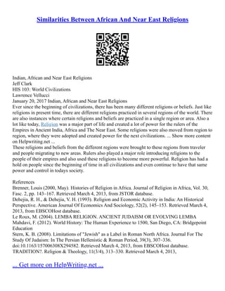 Similarities Between African And Near East Religions
Indian, African and Near East Religions
Jeff Clark
HIS 103: World Civilizations
Lawrence Vellucci
January 20, 2017 Indian, African and Near East Religions
Ever since the beginning of civilizations, there has been many different religions or beliefs. Just like
religions in present time, there are different religions practiced in several regions of the world. There
are also instances where certain religions and beliefs are practiced in a single region or area. Also a
lot like today, Religion was a major part of life and created a lot of power for the rulers of the
Empires in Ancient India, Africa and The Near East. Some religions were also moved from region to
region, where they were adopted and created power for the next civilizations. ... Show more content
on Helpwriting.net ...
These religions and beliefs from the different regions were brought to these regions from traveler
and people migrating to new areas. Rulers also played a major role introducing religions to the
people of their empires and also used these religions to become more powerful. Religion has had a
hold on people since the beginning of time in all civilizations and even continue to have that same
power and control in todays society.
References
Brenner, Louis (2000, May). Histories of Religion in Africa. Journal of Religion in Africa, Vol. 30,
Fasc. 2, pp. 143–167. Retrieved March 4, 2013, from JSTOR database.
Dehejia, R. H., & Dehejia, V. H. (1993). Religion and Economic Activity in India: An Historical
Perspective. American Journal Of Economics And Sociology, 52(2), 145–153. Retrieved March 4,
2013, from EBSCOHost database.
Le Roux, M. (2004). LEMBA RELIGION. ANCIENT JUDAISM OR EVOLVING LEMBA
Mahdavi, F. (2012). World History: The Human Experience to 1500, San Diego, CA: Bridgepoint
Education
Stern, K. B. (2008). Limitations of "Jewish" as a Label in Roman North Africa. Journal For The
Study Of Judaism: In The Persian Hellenistic & Roman Period, 39(3), 307–336.
doi:10.1163/157006308X294582. Retrieved March 4, 2013, from EBSCOHost database.
TRADITION?. Religion & Theology, 11(3/4), 313–330. Retrieved March 4, 2013,
... Get more on HelpWriting.net ...
 