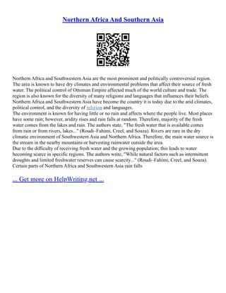 Northern Africa And Southern Asia
Northern Africa and Southwestern Asia are the most prominent and politically controversial region.
The area is known to have dry climates and environmental problems that affect their source of fresh
water. The political control of Ottoman Empire affected much of the world culture and trade. The
region is also known for the diversity of many religions and languages that influences their beliefs.
Northern Africa and Southwestern Asia have become the country it is today due to the arid climates,
political control, and the diversity of religion and languages.
The environment is known for having little or no rain and affects where the people live. Most places
have some rain; however, aridity rises and rain falls at random. Therefore, majority of the fresh
water comes from the lakes and rain. The authors state, "The fresh water that is available comes
from rain or from rivers, lakes..." (Roudi–Fahimi, Creel, and Souza). Rivers are rare in the dry
climatic environment of Southwestern Asia and Northern Africa. Therefore, the main water source is
the stream in the nearby mountains or harvesting rainwater outside the area.
Due to the difficulty of receiving fresh water and the growing population; this leads to water
becoming scarce in specific regions. The authors write, "While natural factors such as intermittent
droughts and limited freshwater reserves can cause scarcity..." (Roudi–Fahimi, Creel, and Souza).
Certain parts of Northern Africa and Southwestern Asia rain falls
... Get more on HelpWriting.net ...
 