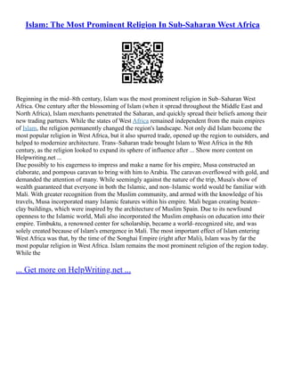 Islam: The Most Prominent Religion In Sub-Saharan West Africa
Beginning in the mid–8th century, Islam was the most prominent religion in Sub–Saharan West
Africa. One century after the blossoming of Islam (when it spread throughout the Middle East and
North Africa), Islam merchants penetrated the Saharan, and quickly spread their beliefs among their
new trading partners. While the states of West Africa remained independent from the main empires
of Islam, the religion permanently changed the region's landscape. Not only did Islam become the
most popular religion in West Africa, but it also spurred trade, opened up the region to outsiders, and
helped to modernize architecture. Trans–Saharan trade brought Islam to West Africa in the 8th
century, as the religion looked to expand its sphere of influence after ... Show more content on
Helpwriting.net ...
Due possibly to his eagerness to impress and make a name for his empire, Musa constructed an
elaborate, and pompous caravan to bring with him to Arabia. The caravan overflowed with gold, and
demanded the attention of many. While seemingly against the nature of the trip, Musa's show of
wealth guaranteed that everyone in both the Islamic, and non–Islamic world would be familiar with
Mali. With greater recognition from the Muslim community, and armed with the knowledge of his
travels, Musa incorporated many Islamic features within his empire. Mali began creating beaten–
clay buildings, which were inspired by the architecture of Muslim Spain. Due to its newfound
openness to the Islamic world, Mali also incorporated the Muslim emphasis on education into their
empire. Timbuktu, a renowned center for scholarship, became a world–recognized site, and was
solely created because of Islam's emergence in Mali. The most important effect of Islam entering
West Africa was that, by the time of the Songhai Empire (right after Mali), Islam was by far the
most popular religion in West Africa. Islam remains the most prominent religion of the region today.
While the
... Get more on HelpWriting.net ...
 