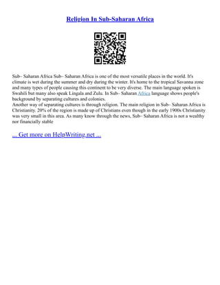 Religion In Sub-Saharan Africa
Sub– Saharan Africa Sub– Saharan Africa is one of the most versatile places in the world. It's
climate is wet during the summer and dry during the winter. It's home to the tropical Savanna zone
and many types of people causing this continent to be very diverse. The main language spoken is
Swahili but many also speak Lingala and Zulu. In Sub– Saharan Africa language shows people's
background by separating cultures and colonies.
Another way of separating cultures is through religion. The main religion in Sub– Saharan Africa is
Christianity. 20% of the region is made up of Christians even though in the early 1900s Christianity
was very small in this area. As many know through the news, Sub– Saharan Africa is not a wealthy
nor financially stable
... Get more on HelpWriting.net ...
 