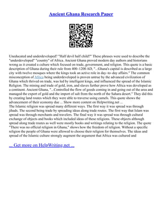 Ancient Ghana Research Paper
Uneducated and underdeveloped? "Half devil half child?" These phrases were used to describe the
"underdeveloped" "country" of Africa. Ancient Ghana proved modern day authors and historians
wrong as it created a culture which focused on trade, government, and religion. This quote is a basic
description of Ghana during their rule from 400–1200 AD, "...Ghana's capital is described as a large
city with twelve mosques where the kings took an active role in day–to–day affairs." The common
misconception of Africa being underdeveloped is proven untrue by the advanced civilization of
Ghana which thrived on trade, was led by intelligent kings, and influenced the spread of the Islamic
Religion. The mining and trade of gold, iron, and slaves further prove how Africa was developed as
a continent. Ancient Ghana, "...Controlled the flow of goods coming in and going out of the area and
managed the export of gold and the import of salt from the north of the Sahara desert." They did this
by creating land routes which they were able to traverse using camels. This quote shows the
advancement of their economy due ... Show more content on Helpwriting.net ...
The Islamic religion was spread many different ways. The first way it was spread was through
jihads. The second being trade by spreading ideas along trade routes. The first way that Islam was
spread was through merchants and travelers. The final way it was spread was through cultural
exchange of objects and books which included ideas of these religions. These objects although
spread along trade routes as well were mostly books and writings relating to the religion. The quote
"There was no official religion in Ghana," shows how the freedom of religion. Without a specific
religion the people of Ghana were allowed to choose their religion for themselves. The ideas and
spread of the Islamic culture strongly augment the argument that Africa was cultured and
... Get more on HelpWriting.net ...
 