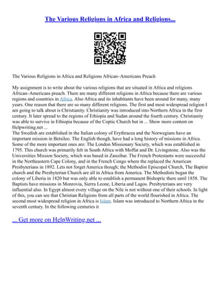 The Various Religions in Africa and Religions...
The Various Religions in Africa and Religions African–Americans Preach
My assignment is to write about the various religions that are situated in Africa and religions
African–Americans preach. There are many different religions in Africa because there are various
regions and countries in Africa. Also Africa and its inhabitants have been around for many, many
years. One reason that there are so many different religions. The first and most widespread religion I
am going to talk about is Christianity. Christianity was introduced into Northern Africa in the first
century. It later spread to the regions of Ethiopia and Sudan around the fourth century. Christianity
was able to survive in Ethiopia because of the Coptic Church but in ... Show more content on
Helpwriting.net ...
The Swedish are established in the Italian colony of Erythracea and the Norwegians have an
important mission in Betsileo. The English though, have had a long history of missions in Africa.
Some of the more important ones are: The London Missionary Society, which was established in
1795. This church was primarily felt in South Africa with Moffat and Dr. Livingstone. Also was the
Universities Mission Society, which was based in Zanzibar. The French Protestants were successful
in the Northeastern Cape Colony, and in the French Congo where the replaced the American
Presbyterians in 1892. Lets not forget America though; the Methodist Episcopal Church, The Baptist
church and the Presbyterian Church are all in Africa from America. The Methodists began the
colony of Liberia in 1820 but was only able to establish a permanent Bishopric there until 1858. The
Baptists have missions in Monrovia, Sierra Leone, Liberia and Lagos. Presbyterians are very
influential also. In Egypt almost every village on the Nile is not without one of their schools. In light
of this, you can see that Christian Religions from all parts of the world flourished in Africa. The
second most widespread religion in Africa is Islam. Islam was introduced to Northern Africa in the
seventh century. In the following centuries it
... Get more on HelpWriting.net ...
 