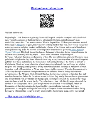 Western Imperialism Essay
Western Imperialism
Beginning in 1880, there was a growing desire for European countries to expand and control their
rule. The only continent at that time that was left uncontrolled and, in the European's eyes
uncivilized, was Africa. This was the start of Western Imperialism. All European countries wanted
their piece of Africa and to get it, they would let nothing stand in their way. They would change the
entire government, religion, market, and behavior of most of the African nation and affect almost
every person living there. An account of the impact of Imperialism is given in Chinua Achebe's
Things Fall Apart. This book shows the changes that occurred in Africa during Imperialism and its
affect on the community and the people ... Show more content on Helpwriting.net ...
In Things Fall Apart there is a good example of this. The tribe of the main character Okonkwo has a
polytheistic religion that they have followed for as long as they can remember. When the Europeans
get there they build a church and the missionaries that came get many of the people to convert to
Christianity. Okonkwo is one of the few who sticks to the traditional view and keeps his original
religion. This changing of religion was a very important event that occurred in Africa but another
important result of Imperialism in Africa was a change in Government. When the Europeans got to
Africa they brought with them their governments and enforced them as if they were the new
governments of the Africans. Most African tribes had their own government system that they had
developed over time. When the Europeans settled in Africa they totally dismissed these government
and inflicted their own government on these people. In Things Fall Apart, the elders of the village
make the laws, which the people live by. They also have a ritual called the Egwugwu in which the
leaders of the village dress up as Gods and give laws and direction to the villagers. When the
Europeans get there they dismiss the laws the elders have made and live under their own
government. At one point a villager influenced by a European leader unmasks the leaders during
Egwugwu, which in their society is totally unacceptable. As more and more control was turned
... Get more on HelpWriting.net ...
 