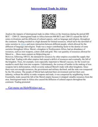 Interregional Trade In Africa
Analyze the impacts of interregional trade in either Africa or the Americas during the period 600
BCE – 1200 CE. Interregional trade in Africa between 600 BCE and 1200 CE caused the fall of
some civilizations and the diffusion of cultural aspects, such as language and religion, throughout
the continent. Trading resulted in a high demand for limited resources, which led to the downfall of
some societies in Africa and more interaction between different people, which allowed for the
diffusion of language and religion. Trade was a major contributing factor to the demise of some
societies throughout Africa. Meroë, a kingdom in Northwestern Africa, had an abundance of
resources, such as iron weapons, cotton cloth and gold. This vast quantity of resources allowed for
Meroë to ... Show more content on Helpwriting.net ...
However, following 100 CE, the demand for resources by other empires exceeded the supply that
Meroë had. Trading with other empires had caused a deficit of resources and eventually, the fall of
the kingdom. Trees, for example, were especially important to Meroë's success, for the wood was
needed to smelt their iron into weapons. Unfortunately, the overuse of lumber in the making of iron
weapons led to deforestation, which severely reduced Meroë's trade with other kingdoms. Since
there were not enough resources, the government and military declined, and the state was conquered
by the 5th century. The people of Meroë had exploited their environment and lost their core
industry; without the ability to make weapons and trade, it was conquered by neighboring Axum.
Essentially, trade caused the fall of the Meroë empire because it stripped valuable resources from the
area. Interregional trade in Africa also caused the diffusion of cultural aspects throughout the
continent. Trading promoted
... Get more on HelpWriting.net ...
 