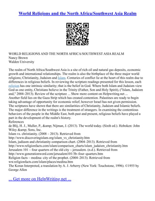 World Religions and the North Africa/Southwest Asia Realm
WORLD RELIGIONS AND THE NORTH AFRICA/SOUTHWEST ASIA REALM
Nancy Brown
Walden University
The realm of North Africa/Southwest Asia is a site of rich oil and natural gas deposits, economic
growth and international relationships. The realm is also the birthplace of the three major world
religions; Christianity, Judaism and Islam. Centuries of conflict lie at the heart of this realm due to
differences in religious beliefs. In reviewing the scripture readings presented for this lesson, each
religion has one intrinsic similarity; that is the belief in God. Where both Islam and Judaism view
God as one entity, Christians believe in the Trinity (Father, Son and Holy Spirit), ("Islam, Judaism
and," 2004–2013). Review of the scripture ... Show more content on Helpwriting.net ...
Another field lies on the Gaza Strip which has created contention. Palastines are ready to begin
taking advantage of opportunity for economic relief; however Israel has not given permission.
The scriptures have shown that there are similarities of Christianity, Judaism and Islamic beliefs.
The major difference in the writings is the treatment of strangers. In examining the contentious
behaviors of the people in the Middle East, both past and present, religious beliefs have played a
part in the development of the realm's history.
References
de Blij, H. J., Muller, P., &amp; Nijman, J. (2013). The world today. (Sixth ed.). Hoboken: John
Wiley &amp; Sons, Inc.
Islam vs. christianity. (2008 – 2013). Retrieved from
http://www.discoveringislam.org/islam_vs_christianity.htm
Islam, judiasm and christianity comparison chart. (2004–2013). Retrieved from
http://www.religionfacts.com/islam/comparison_charts/islam_judaism_christianity.htm
Jerusalem 101 – four quarters of the old city – jerusalem. (n.d.). Retrieved from
http://www.generationword.com/jerusalem101/3b–four–quarters.htm
Religion facts – medina: city of the prophet. (2004–2013). Retrieved from
ww.religionfacts.com/islam/places/medina.htm
The Koran Interpreted, a translation by A. J. Arberry (New York: Touchstone, 1996). ©1955 by
George Allen
... Get more on HelpWriting.net ...
 