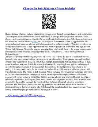 Changes In Sub-Saharan African Societies
During the age of cross–cultural interactions, regions went through similar changes and continuities.
These regions allowed consistent causes and effects to emerge and change their societies. These
changes and continuities are evident in the regional societies located within Sub–Saharan Africa and
the Americas. In Sub–Saharan Africa and the Americas from 600 to 1450 CE, opportunities for
women changed, however religion and labor continued to influence society. Women's privileges in
society transformed due to new opportunities that enabled possession of freedom and high esteem.
Within Sub–Saharan Africa, if a woman was raised in a blacksmith family, she would enjoy special
treatment since she obtained amazing pottery skills. Furthermore, ... Show more content on
Helpwriting.net ...
African society included intelligent people who were said to have the power to mediate between
humanity and supernatural beings, elevating their social standing. These people were often called
diviners and were mostly men, but sometimes women. Furthermore, African religion stated if high
moral standards were not fulfilled it would lead to disorder, causing deities, spirits, and departed
ancestor to feel displeasure. If the deities felt this emotion, it would promise misfortune to the
society. Likewise, societies in the Americas also had multiple deities they would try to please with
bloodletting rituals. The rituals in Sub–Saharan Africa included prayers, animal sacrifices, and birth
or circumcision ceremonies. Along with rituals, Mexica priests often pierced their earlobes or
penises with cactus spines to honor their deities. Mexica religion also practiced human sacrifice of
criminals or prisoners held captive from battle. As the Mexica people believed these practices were
essential to the world's survival, the people of Sub–Saharan Africa felt identical about their
practices. For this reason, family and kinship groups of Sub–Saharan Africa made an effort to
discipline those in their own family who fell short of the moral standards that were expected. Thus,
family and kinship groups were affected by religion in these
... Get more on HelpWriting.net ...
 