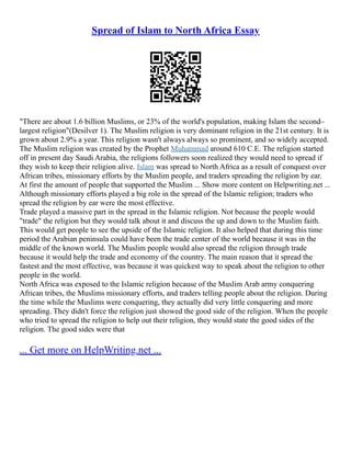 Spread of Islam to North Africa Essay
"There are about 1.6 billion Muslims, or 23% of the world's population, making Islam the second–
largest religion"(Desilver 1). The Muslim religion is very dominant religion in the 21st century. It is
grown about 2.9% a year. This religion wasn't always always so prominent, and so widely accepted.
The Muslim religion was created by the Prophet Muhammad around 610 C.E. The religion started
off in present day Saudi Arabia, the religions followers soon realized they would need to spread if
they wish to keep their religion alive. Islam was spread to North Africa as a result of conquest over
African tribes, missionary efforts by the Muslim people, and traders spreading the religion by ear.
At first the amount of people that supported the Muslim ... Show more content on Helpwriting.net ...
Although missionary efforts played a big role in the spread of the Islamic religion; traders who
spread the religion by ear were the most effective.
Trade played a massive part in the spread in the Islamic religion. Not because the people would
"trade" the religion but they would talk about it and discuss the up and down to the Muslim faith.
This would get people to see the upside of the Islamic religion. It also helped that during this time
period the Arabian peninsula could have been the trade center of the world because it was in the
middle of the known world. The Muslim people would also spread the religion through trade
because it would help the trade and economy of the country. The main reason that it spread the
fastest and the most effective, was because it was quickest way to speak about the religion to other
people in the world.
North Africa was exposed to the Islamic religion because of the Muslim Arab army conquering
African tribes, the Muslims missionary efforts, and traders telling people about the religion. During
the time while the Muslims were conquering, they actually did very little conquering and more
spreading. They didn't force the religion just showed the good side of the religion. When the people
who tried to spread the religion to help out their religion, they would state the good sides of the
religion. The good sides were that
... Get more on HelpWriting.net ...
 