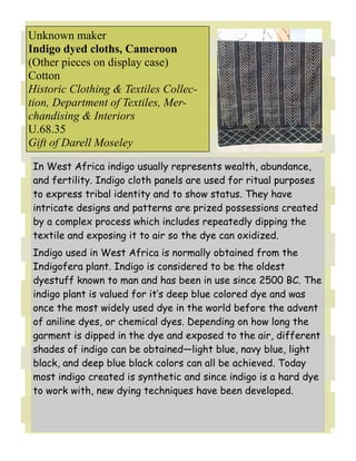 Unknown maker
Indigo dyed cloths, Cameroon
(Other pieces on display case)
Cotton
Historic Clothing & Textiles Collec-
tion, Department of Textiles, Mer-
chandising & Interiors
U.68.35
Gift of Darell Moseley

 In West Africa indigo usually represents wealth, abundance,
 and fertility. Indigo cloth panels are used for ritual purposes
 to express tribal identity and to show status. They have
 intricate designs and patterns are prized possessions created
 by a complex process which includes repeatedly dipping the
 textile and exposing it to air so the dye can oxidized.
 Indigo used in West Africa is normally obtained from the
 Indigofera plant. Indigo is considered to be the oldest
 dyestuff known to man and has been in use since 2500 BC. The
 indigo plant is valued for it’s deep blue colored dye and was
 once the most widely used dye in the world before the advent
 of aniline dyes, or chemical dyes. Depending on how long the
 garment is dipped in the dye and exposed to the air, different
 shades of indigo can be obtained—light blue, navy blue, light
 black, and deep blue black colors can all be achieved. Today
 most indigo created is synthetic and since indigo is a hard dye
 to work with, new dying techniques have been developed.
 