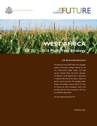 WEST AFRICA 
FY 2011–2015 Multi-Year Strategy 
U.S. Government Document 
The Feed the Future (FTF) Multi-Year Strategies outline the five-year strategic planning for the U.S. Government‘s global hunger and food security initiative. These documents represent coordinated, whole-of-government approaches to address food security that align in support of partner country priorities. The strategies reflect analysis and strategic choices made at the time of writing and while interagency teams have formally approved these documents, they may be modified as appropriate. 
Document approved April 28, 2011 
feedthefuture.gov  