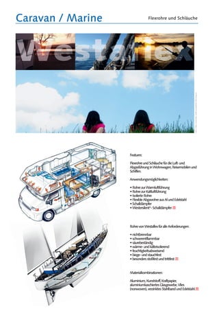 Caravan / Marine Flexrohre und Schläuche
Features:
FlexrohreundSchläuchefürdieLuft-und
AbgasführunginWohnwagen,Reisemobilenund
Schiffen.
Anwendungsmöglichkeiten:
•RohrezurWarmluftführung
•RohrezurKaltluftführung
•IsolierteRohre
•FlexibleAbgasrohreausAlundEdelstahl
•Schalldämpfer
•Westersilent®
-Schalldämpfer
RohrevonWestaflexfüralleAnforderungen:
•nichtbrennbar
•schwerentflammbar
•säurebeständig
•wärme-undkälteisolierend
•feuchtigkeitsabweisend
•biege-undstauchfest
•besondersstoßfestundtrittfest
Materialkombinationen:
Aluminium,Kunststoff,Kraftpapier,
aluminiumkaschiertesGlasgewebe,Vlies
(nonwoven),verzinktesStahlbandundEdelstahl.
Fotos:
S.
Daden
/
Annamaratha
Quelle:
www.pixelio.de
/
Stock
xchng.com
 