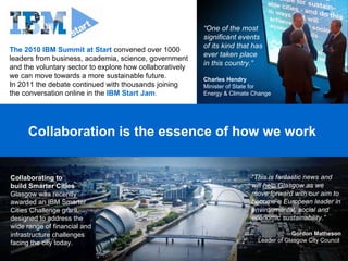 Collaboration is the essence of how we work  The 2010 IBM Summit at Start  convened over 1000 leaders from business, academia, science, government and the voluntary sector to explore how collaboratively we can move towards a more sustainable future.  In 2011 the debate continued with thousands joining  the conversation online in the  IBM Start Jam . “ One of the most significant events  of its kind that has ever taken place  in this country.” Charles Hendry Minister of State for  Energy & Climate Change Collaborating to  build Smarter Cities Glasgow was recently awarded an IBM Smarter Cities Challenge grant, designed to address the wide range of financial and infrastructure challenges facing the city today.  “ This is fantastic news and will help Glasgow as we move forward with our aim to become a European leader in environmental, social and economic sustainability.”  Gordon Matheson Leader of Glasgow City Council  