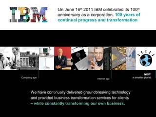On June 16 th  2011 IBM celebrated its 100 th  anniversary as a corporation.  100 years of continual progress and transformation We have continually delivered groundbreaking technology and provided business transformation services for clients –   while constantly transforming our own business. Computing age Internet age NOW  a smarter planet 