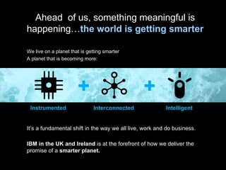 Instrumented It’s a fundamental shift in the way we all live, work and do business. IBM in the UK and Ireland  is at the forefront of how we deliver the promise of a  smarter planet. Ahead  of us, something meaningful is happening… the world is getting smarter We live on a planet that is getting smarter A planet that is becoming more: Interconnected Intelligent 