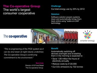 The Co-operative Group The world’s largest consumer cooperative   “ The re-engineering of the POS system so it can be shut down at night clearly underlines The Co-operative Group’s continuing commitment to the environment.” Mark Hale Director of IS Food Retail The Co-operative Group  Challenge Cut total energy use by 25% by 2012 Solution Software solution powers systems down and automatically brings them back online using "wake-on-LAN" technology smarter energy Benefit Automatically switching off  devices overnight and re-starting them in the morning is expected to: Save 1.68 million Kw hours of    electricity annually Reduce costs by £120,000 Cut CO 2  emissions by 722 tonnes 
