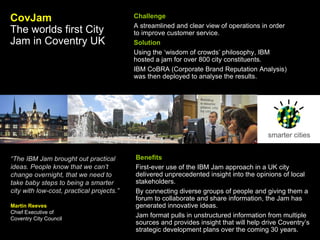 smarter cities CovJam The worlds first City Jam in Coventry UK   Challenge A streamlined and clear view of operations in order to improve customer service. Solution Using the ‘wisdom of crowds’ philosophy, IBM hosted a jam for over 800 city constituents. IBM CoBRA (Corporate Brand Reputation Analysis) was then deployed to analyse the results.  Benefits First-ever use of the IBM Jam approach in a UK city delivered unprecedented insight into the opinions of local stakeholders.  By connecting diverse groups of people and giving them a forum to collaborate and share information, the Jam has generated innovative ideas.  Jam format pulls in unstructured information from multiple sources and provides insight that will help drive Coventry’s strategic development plans over the coming 30 years.   “ The IBM Jam brought out practical ideas. People know that we can’t change overnight, that we need to take baby steps to being a smarter city with low-cost, practical projects.” Martin Reeves Chief Executive of  Coventry City Council 